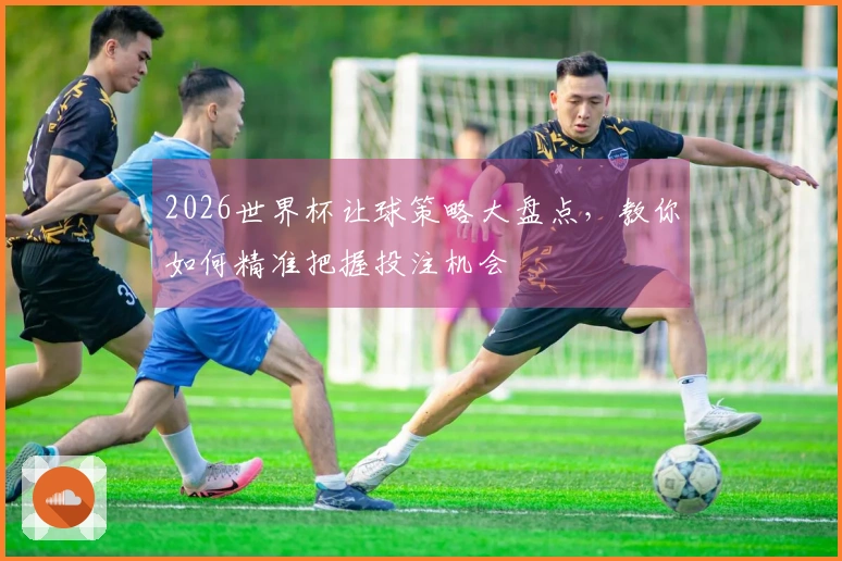 2026世界杯让球策略大盘点，教你如何精准把握投注机会