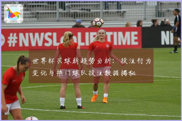 世界杯买球新趋势分析：投注行为变化与热门球队投注数据揭秘