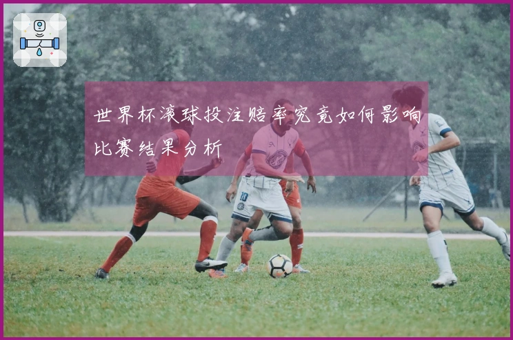 世界杯滚球投注赔率究竟如何影响比赛结果分析