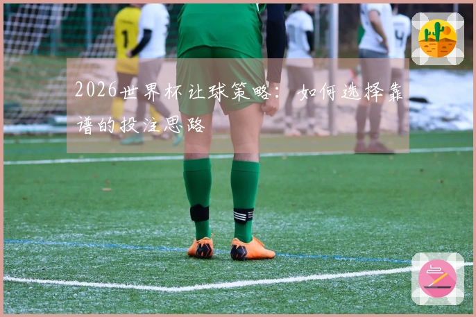 2026世界杯让球策略：如何选择靠谱的投注思路